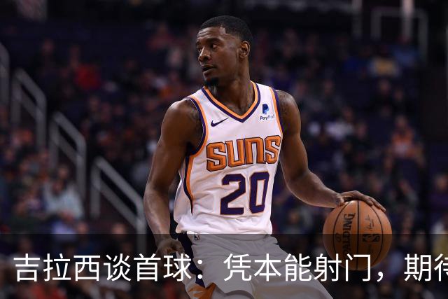 吉拉西谈首球：凭本能射门，期待更高效表现